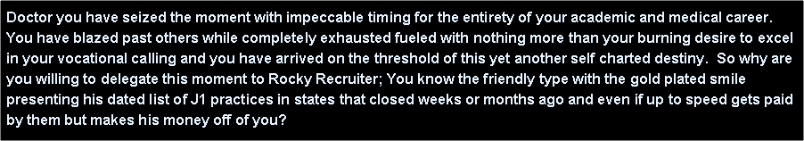 Text Box: Doctor you have seized the moment with impeccable timing for the entirety of your academic and medical career. You have blazed past others while completely exhausted fueled with nothing more than your burning desire to excel in your vocational calling and you have arrived on the threshold of this yet another self charted destiny.  So why are you willing to delegate this moment to Rocky Recruiter; You know the friendly type with the gold plated smile presenting his dated list of J1 practices in states that closed weeks or months ago and even if up to speed gets paid by them but makes his money off of you?