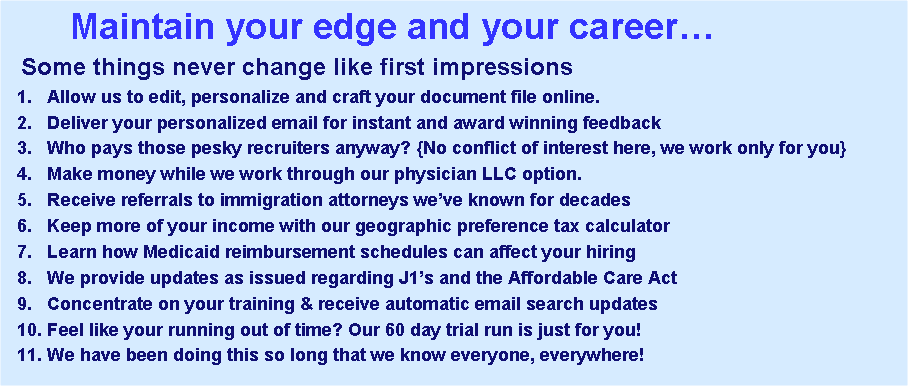 Text Box:        Maintain your edge and your career�  Some things never change like first impressions  1.   Allow us to edit, personalize and craft your document file online.  2.   Deliver your personalized email for instant and award winning feedback  3.   Who pays those pesky recruiters anyway? {No conflict of interest here, we work only for you}  4.   Make money while we work through our physician LLC option.   5.   Receive referrals to immigration attorneys we�ve known for decades  6.   Keep more of your income with our geographic preference tax calculator  7.   Learn how Medicaid reimbursement schedules can affect your hiring   8.   We provide updates as issued regarding J1�s and the Affordable Care Act   9.   Concentrate on your training & receive automatic email search updates   10. Feel like your running out of time? Our 60 day trial run is just for you!  11. We have been doing this so long that we know everyone, everywhere!   
